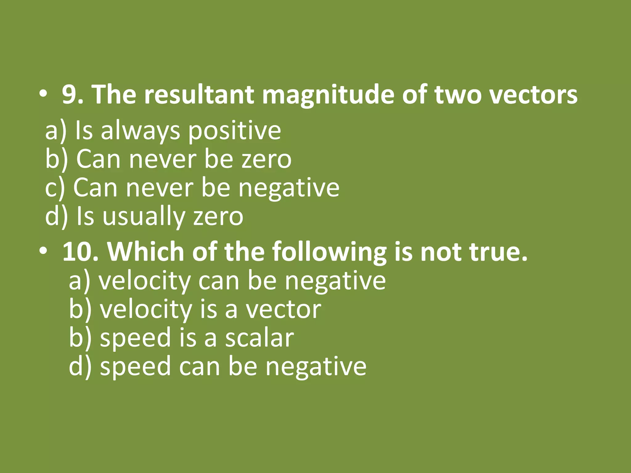 • 9. The resultant magnitude of two vectors
a) Is always positive
b) Can never be zero
c) Can never be negative
d) Is usually zero
• 10. Which of the following is not true.
a) velocity can be negative
b) velocity is a vector
b) speed is a scalar
d) speed can be negative
 
