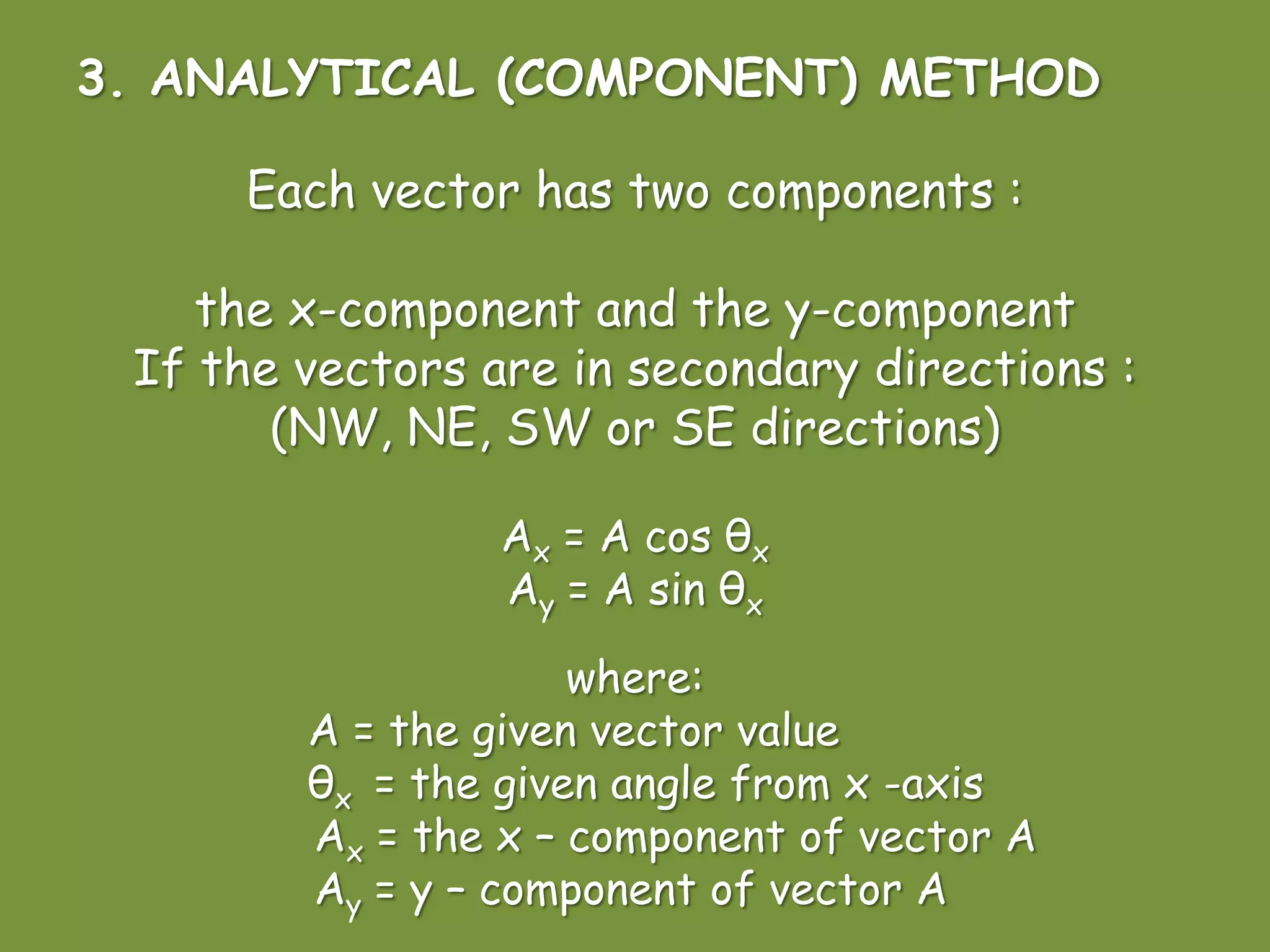 3. ANALYTICAL (COMPONENT) METHOD
Each vector has two components :
the x-component and the y-component
If the vectors are in secondary directions :
(NW, NE, SW or SE directions)
Ax = A cos θx
Ay = A sin θx
where:
A = the given vector value
θx = the given angle from x -axis
Ax = the x – component of vector A
Ay = y – component of vector A
 