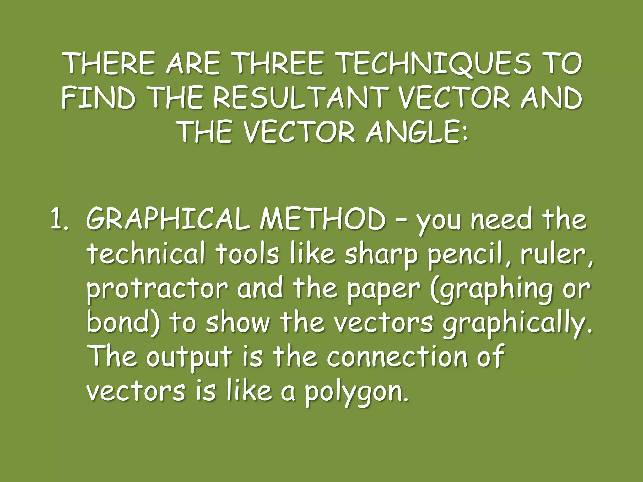 THERE ARE THREE TECHNIQUES TO
FIND THE RESULTANT VECTOR AND
THE VECTOR ANGLE:
1. GRAPHICAL METHOD – you need the
technical tools like sharp pencil, ruler,
protractor and the paper (graphing or
bond) to show the vectors graphically.
The output is the connection of
vectors is like a polygon.
 