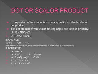  If the product of two vector is a scalar quantity is called scalar or
dot product.
 The dot product of two vector making angle b/w them is given by;
I. A . B =ABCosO
II. A .B =A(BCosO)
EXAMPLE:
W=FS OR P=FV
The product of two vector force and displacement is work which is scalar quantity.
PROPERTIES:
1) A . B=B . A
2) A . B = O if O = 90
3) A . B = AB(max) if O =O
4) i . i = j . j = k . k = 1
5) i . j = j . k = k . i = O
 