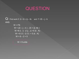 Q: Find work If S = 3i + 2j – 5k and F =2i – j - k
ANS:
W = FS
W = (2i – j – k ) . (3i + 2j -5k )
W =6 (i . i) -2 (j . J) +5 (k . K)
W = 6 (1) -2 (1) + 5 (k . K)
W = 6 – 2 + 5
W = 9 units
 