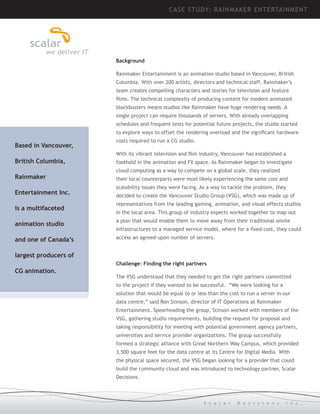 CASE STUDY: R AINM AK ER ENTE RTAIN MEN T

Background
Rainmaker Entertainment is an animation studio based in Vancouver, British
Columbia. With over 200 artists, directors and technical staff, Rainmaker’s
team creates compelling characters and stories for television and feature
films. The technical complexity of producing content for modern animated
blockbusters means studios like Rainmaker have huge rendering needs. A
single project can require thousands of servers. With already overlapping
schedules and frequent tests for potential future projects, the studio started
to explore ways to offset the rendering overload and the significant hardware

Based in Vancouver,

costs required to run a CG studio.
With its vibrant television and film industry, Vancouver has established a

British Columbia,
Rainmaker
Entertainment Inc.
is a multifaceted

foothold in the animation and FX space. As Rainmaker began to investigate
cloud computing as a way to compete on a global scale, they realized
their local counterparts were most likely experiencing the same cost and
scalability issues they were facing. As a way to tackle the problem, they
decided to create the Vancouver Studio Group (VSG), which was made up of
representatives from the leading gaming, animation, and visual effects studios
in the local area. This group of industry experts worked together to map out

animation studio

a plan that would enable them to move away from their traditional onsite

and one of Canada’s

access an agreed-upon number of servers.

infrastructures to a managed service model, where for a fixed cost, they could

largest producers of
Challenge: Finding the right partners

CG animation.

The VSG understood that they needed to get the right partners committed
to the project if they wanted to be successful. “We were looking for a
solution that would be equal to or less than the cost to run a server in our
data centre,” said Ron Stinson, director of IT Operations at Rainmaker
Entertainment. Spearheading the group, Stinson worked with members of the
VSG, gathering studio requirements, building the request for proposal and
taking responsibility for meeting with potential government agency partners,
universities and service provider organizations. The group successfully
formed a strategic alliance with Great Northern Way Campus, which provided
3,500 square feet for the data centre at its Centre for Digital Media. With
the physical space secured, the VSG began looking for a provider that could
build the community cloud and was introduced to technology partner, Scalar
Decisions.

S c a l a r

D e c i s i o n s

I n c .

 