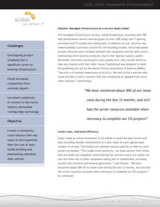 CASE STUDY: R AINM AK ER ENTE RTAIN MEN T

Solution: Managed infrastructure as a service (IaaS) model
The managed infrastructure service, called StudioCloud, launched with 700
high performance servers and has grown to over 1300 today with 7 gaming,

Challenges
	

animation and FX studios now taking part. In addition to cost, security was
understandably a primary concern for the founding studios. Ultra high-speed
private networks were installed between the companies and the data centre,

Overlapping project

maintaining strict security protocols. Due to the rigorous industry audits

schedules put a

Rainmaker and their counterparts must comply with, they cannot afford to

significant strain on

take any chances with their data. Scalar StudioCloud was designed to meet

existing infrastructure

the guidelines set out by the Motion Picture Association of America (MPAA).

Faced increased
competition from

“Security is of upmost importance to all of us. We had to find a partner who
could provide us with a network that was completely air gapped from every
other network,” said Stinson.

overseas players

“We have recovered about 50% of our lease

Increased complexity

	 costs during the last 12 months, and still

of content in the movie
industry demanded

	 had the server resources available when

cutting-edge technology

	 necessary to complete our CG projects”

Objective
	
Create a community
cloud solution that was
equal or less expensive
than the cost of each
studio building and

Lower costs, improved efficiency
Scalar made an initial investment of $4 million to build the data centre and
each founding member committed to a 3-year lease of a pre-agreed upon
number of servers. The studios can sublease excess capacity, or take on more
servers as needed. “The model works perfectly - we lease servers from Scalar

maintaining individual

that are under our complete control during the contract and at our option we

data centres.

can rent them out to other companies taking part in StudioCloud, providing
us with cost recovery and revenue generation,” said Stinson. “We have
recovered about 50% of our lease costs during the last 12 months, and still had
the server resources available when necessary to complete our CG projects,”
he continued.

S c a l a r

D e c i s i o n s

I n c .

 