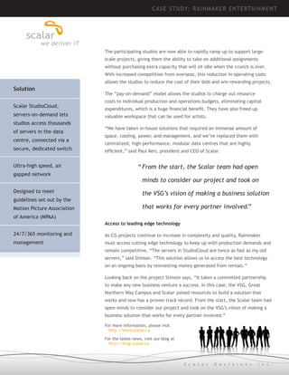 CASE STUDY: R AINM AK ER ENTE RTAIN MEN T

The participating studios are now able to rapidly ramp up to support largescale projects, giving them the ability to take on additional assignments
without purchasing extra capacity that will sit idle when the crunch is over.
With increased competition from overseas, this reduction in operating costs
allows the studios to reduce the cost of their bids and win rewarding projects.

Solution
Scalar StudioCloud,
servers-on-demand lets
studios access thousands
of servers in the data
centre, connected via a
secure, dedicated switch
Ultra-high speed, air
gapped network
Designed to meet
guidelines set out by the
Motion Picture Association

The “pay-on-demand” model allows the studios to charge out resource
costs to individual production and operations budgets, eliminating capital
expenditures, which is a huge financial benefit. They have also freed up
valuable workspace that can be used for artists.
“We have taken in-house solutions that required an immense amount of
space, cooling, power, and management, and we’ve replaced them with
centralized, high-performance, modular data centres that are highly
efficient,” said Paul Kerr, president and CEO of Scalar.

“	From the start, the Scalar team had open
	 minds to consider our project and took on
	 the VSG’s vision of making a business solution
	 that works for every partner involved.”

of America (MPAA)
Access to leading edge technology

24/7/365 monitoring and

As CG projects continue to increase in complexity and quality, Rainmaker

management

must access cutting edge technology to keep up with production demands and
remain competitive. “The servers in StudioCloud are twice as fast as my old
servers,” said Stinson. “This solution allows us to access the best technology
on an ongoing basis by reinvesting money generated from rentals.”
Looking back on the project Stinson says, “It takes a committed partnership
to make any new business venture a success. In this case, the VSG, Great
Northern Way Campus and Scalar joined resources to build a solution that
works and now has a proven track record. From the start, the Scalar team had
open minds to consider our project and took on the VSG’s vision of making a
business solution that works for every partner involved.”
For more information, please visit
http://www.scalar.ca
For the latest news, visit our blog at
http://blog.scalar.ca

S c a l a r

D e c i s i o n s

I n c .

 