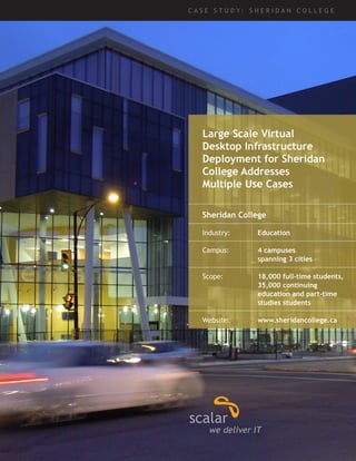 Large Scale Virtual 
Desktop Infrastructure 
Deployment for Sheridan 
College Addresses 
Multiple Use Cases 
C A S E S T U D Y : S H E R I D A N C O L L E G E 
Sheridan College 
Industry: Education 
Campus: 4 campuses 
spanning 3 cities 
Scope: 18,000 full-time students, 
35,000 continuing 
education and part-time 
studies students 
Website: www.sheridancollege.ca 
 