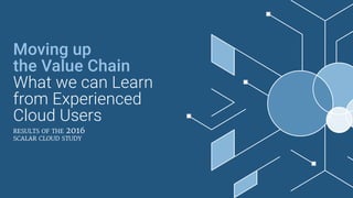 Moving up
the Value Chain
What we can Learn
from Experienced
Cloud Users
results of the 2016
scalar cloud study
 