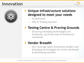 © 2013 Scalar Decisions Inc. Not for distribution outside of intended audience
 Unique infrastructure solutions
designed to meet your needs
– StudioCloud
– HPC & Trading Systems
 Testing Centre & Proving Grounds
– Ensuring emerging technologies are
hardened, up to the task of Enterprise
workloads
 Vendor Breadth
– Our coverage spans Enterprise leaders and
Emerging technologies for niche workloads
& developing markets
 