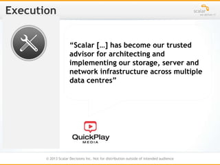 © 2013 Scalar Decisions Inc. Not for distribution outside of intended audience
“Scalar […] has become our trusted
advisor for architecting and
implementing our storage, server and
network infrastructure across multiple
data centres”
 