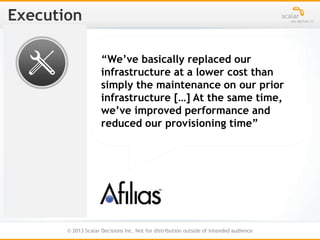 © 2013 Scalar Decisions Inc. Not for distribution outside of intended audience
“We’ve basically replaced our
infrastructure at a lower cost than
simply the maintenance on our prior
infrastructure […] At the same time,
we’ve improved performance and
reduced our provisioning time”
 