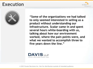 © 2013 Scalar Decisions Inc. Not for distribution outside of intended audience
“Some of the organizations we had talked
to only seemed interested in selling us a
product without understanding our
infrastructure. Scalar came in and spent
several hours white-boarding with us,
talking about how our environment
worked, where the pain points were, and
what we wanted to accomplish three to
five years down the line.”
 