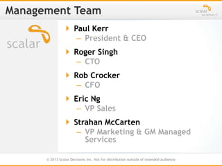 © 2013 Scalar Decisions Inc. Not for distribution outside of intended audience
 Paul Kerr
– President & CEO
 Roger Singh
– CTO
 Rob Crocker
– CFO
 Eric Ng
– VP Sales
 Strahan McCarten
– VP Marketing & GM Managed
Services
 