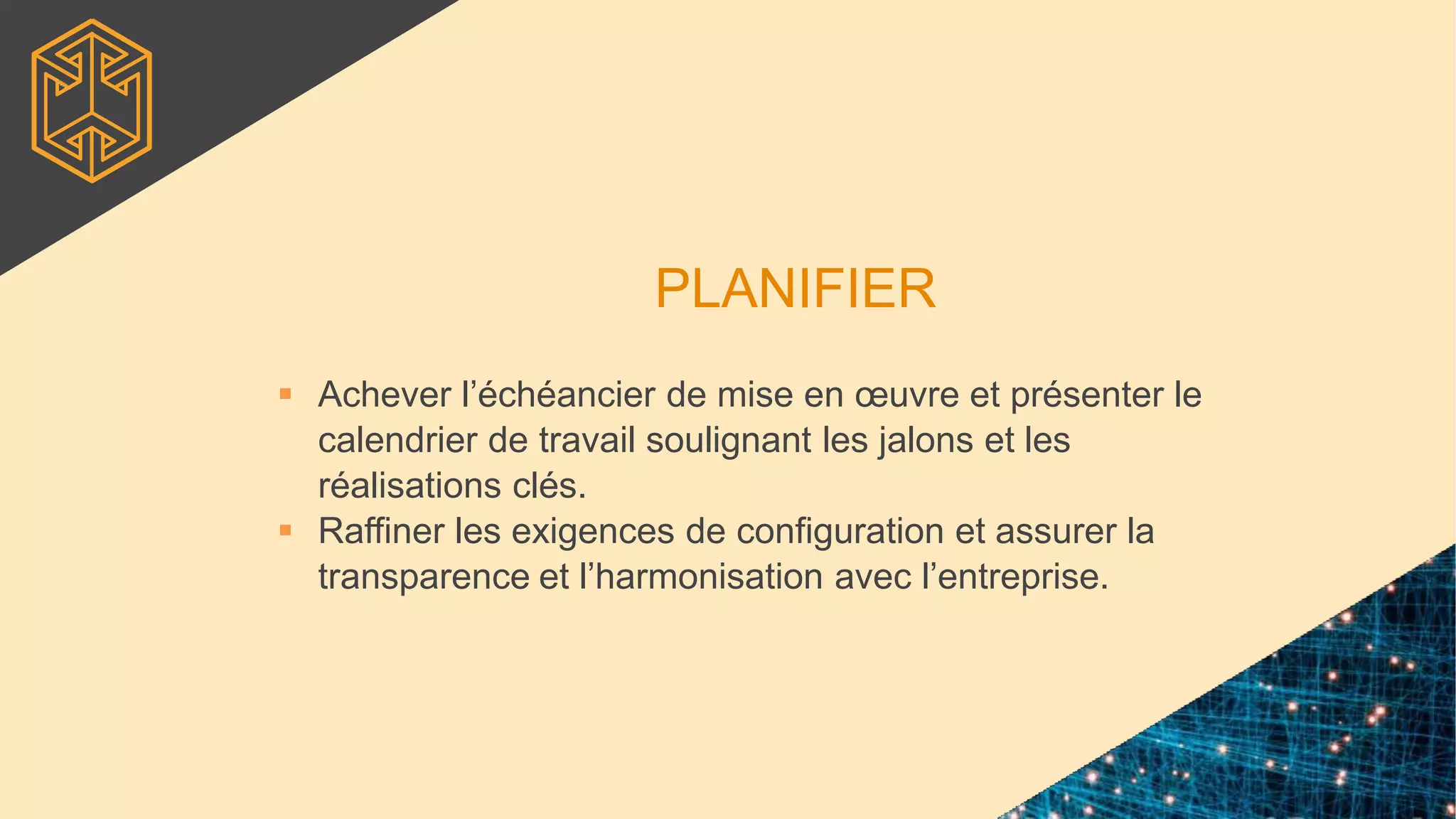 PLANIFIER
 Achever l’échéancier de mise en œuvre et présenter le
calendrier de travail soulignant les jalons et les
réalisations clés.
 Raffiner les exigences de configuration et assurer la
transparence et l’harmonisation avec l’entreprise.
 