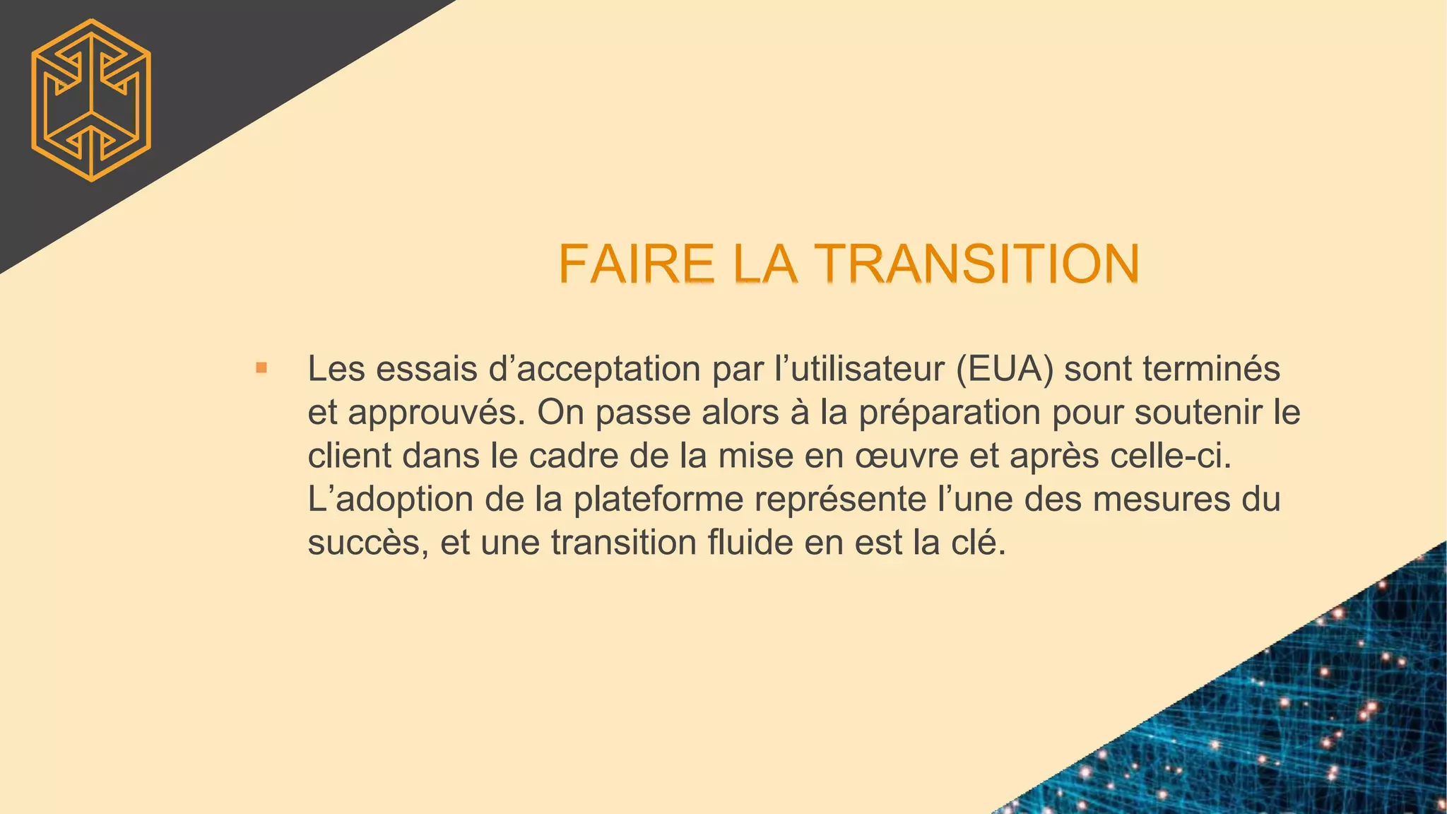 FAIRE LA TRANSITION
 Les essais d’acceptation par l’utilisateur (EUA) sont terminés
et approuvés. On passe alors à la préparation pour soutenir le
client dans le cadre de la mise en œuvre et après celle-ci.
L’adoption de la plateforme représente l’une des mesures du
succès, et une transition fluide en est la clé.
 