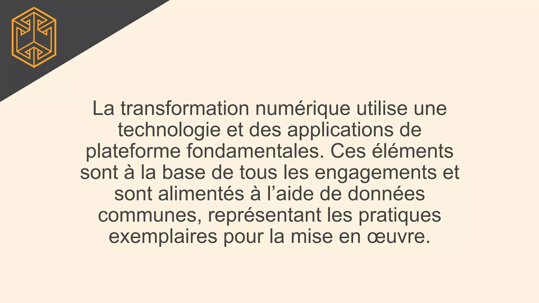 La transformation numérique utilise une
technologie et des applications de
plateforme fondamentales. Ces éléments
sont à la base de tous les engagements et
sont alimentés à l’aide de données
communes, représentant les pratiques
exemplaires pour la mise en œuvre.
 