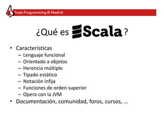 Scala Programming @ Madrid
¿Qué es ?
• Características
– Lenguaje funcional
– Orientado a objetos
– Herencia múltiple
– Tipado estático
– Notación infija
– Funciones de orden superior
– Opera con la JVM
• Documentación, comunidad, foros, cursos, …
 