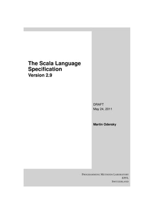 The Scala Language
Speciﬁcation
Version 2.9




                             DRAFT
                             May 24, 2011



                             Martin Odersky




                     P ROGRAMMING M ETHODS L ABORATORY
                                                 EPFL
                                         S WITZERLAND
 