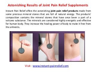 Astonishing Results of Joint Pain Relief Supplements
Instant Pain Relief offers the astonishing joint pain relief products made from
some precious mineral stones that are full of natural energy. The products’
composition contains the mineral stones that have once been a part of a
volcano substance. The minerals are considered highly energetic and effective
for human body. They increase the healing power of body to make it free from
the ailments.
Visit : www.instant-painrelief.com
 