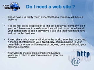 Do I need a web site ?These days it is pretty much expected that a company will have a web site.It is the first place people look to find out about your company, so if you don’t have one, in most cases they will just move on to look at your competitors to see if they have a site and then you might have lost out on the business.A web site is a business's window to the world, an online catalogue, a means of establishing your credibility, communicating to your potential customers and a means of ongoing communication to your existing customers.Your web site enables Internet marketing & allows you to get a return on your investment and grow your business.Some UK internet statistics18.3 million households in the UK (70 per cent) had Internet access in 2009. 63% of all UK households had a broadband connection in 2009, up from 56% in 2008. Of those households with Internet access, 90 per cent had a broadband connection in 2009, an increase from 69 per cent in 2006. 37.4 million adults (76 per cent of the UK adult population) accessed the Internet in the three months prior to the survey in 2009.64% of all adultspurchased goods or services over the Internet in 2009.In 2009, the proportion of adults who accessed the Internet everyday or almost every day - was 73 per cent (27.3 million adults).The 16-24 age group accessed the Internet the most, with 86 per cent using it every day or almost every day. The 65 plus age group used it the least, with 52 per cent using it every day or almost every day. Ref: Office of National Statistics 28 August 2009 - http://www.statistics.gov.uk/cci/nugget.asp?ID=8  &  http://www.statistics.gov.uk/pdfdir/iahi0809.pdf