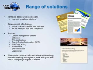 Range of solutionsTemplate based web site designsLow cost, entry level solutionsBespoke web site designs unique look and brand for your business will set you apart from your competitionAdd-onsContent management systemsDatabasesWeb applicationsSearch Engine Optimisation (SEO)Web Copy writingE-commerceEmbedded videoLogo designWe can also provide help and advice with defining overall marketing strategies to work with your web site to help you grow your business.