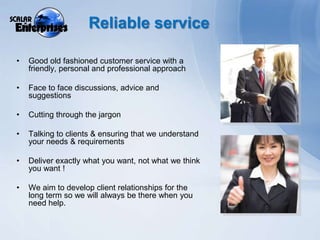 Reliable serviceGood old fashioned customer service with a friendly, personal and professional approachFace to face discussions, advice and suggestionsCutting through the jargonTalking to clients & ensuring that we understand your needs & requirementsDeliver exactly what you want, not what we think you want ! We aim to develop client relationships for the long term so we will always be there when you need help.