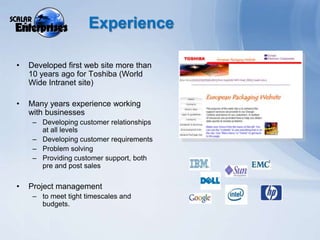 ExperienceDeveloped first web site more than 10 years ago for Toshiba (World Wide Intranet site)Many years experience working with businessesDeveloping customer relationships at all levelsDeveloping customer requirementsProblem solvingProviding customer support, both pre and post salesProject management to meet tight timescales and budgets. 