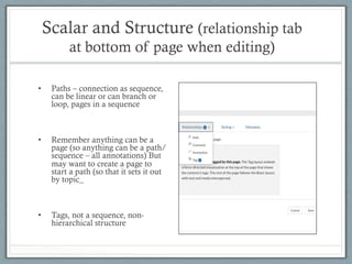Scalar and Structure (relationship tab
at bottom of page when editing)
•  Paths – connection as sequence,
can be linear or can branch or
loop, pages in a sequence
•  Remember anything can be a
page (so anything can be a path/
sequence – all annotations) But
may want to create a page to
start a path (so that it sets it out
by topic_
•  Tags, not a sequence, non-
hierarchical structure
 