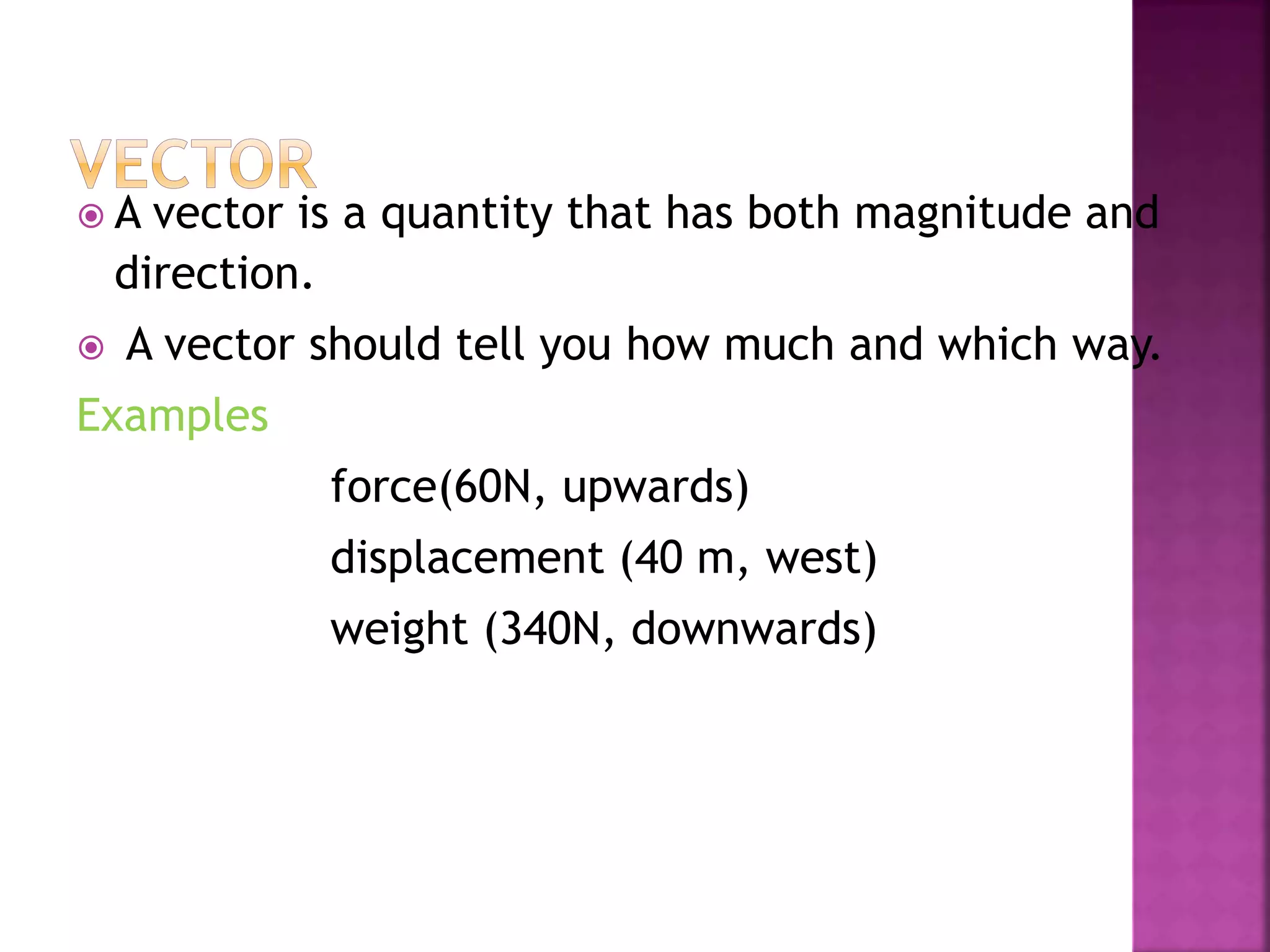  A vector is a quantity that has both magnitude and
direction.
 A vector should tell you how much and which way.
Examples
force(60N, upwards)
displacement (40 m, west)
weight (340N, downwards)
 