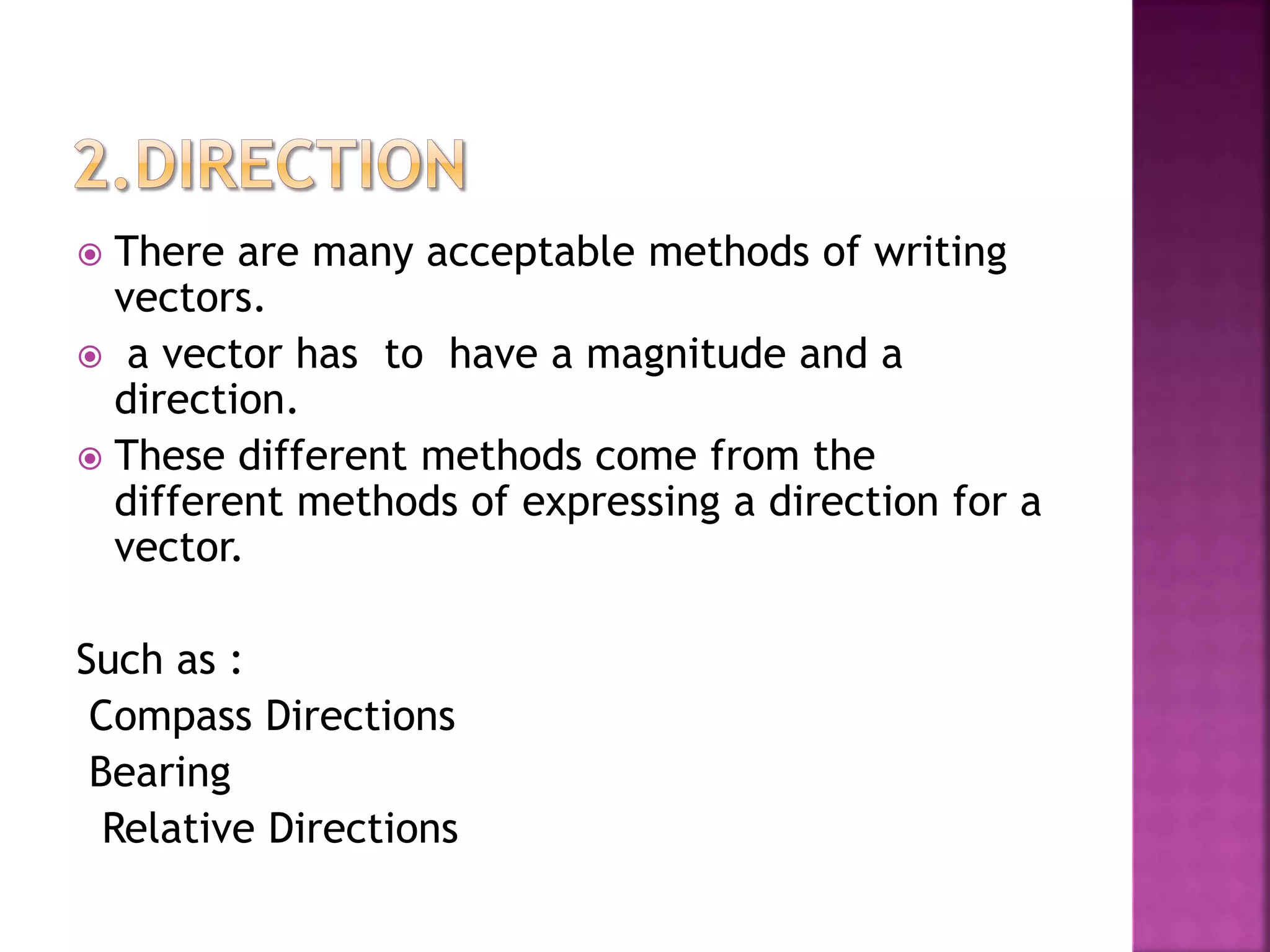  There are many acceptable methods of writing
vectors.
 a vector has to have a magnitude and a
direction.
 These different methods come from the
different methods of expressing a direction for a
vector.
Such as :
Compass Directions
Bearing
Relative Directions
 