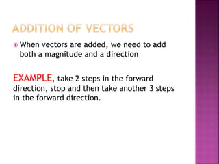  When vectors are added, we need to add
both a magnitude and a direction
EXAMPLE, take 2 steps in the forward
direction, stop and then take another 3 steps
in the forward direction.
 