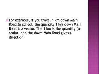  For example, if you travel 1 km down Main
Road to school, the quantity 1 km down Main
Road is a vector. The 1 km is the quantity (or
scalar) and the down Main Road gives a
direction.
 