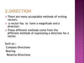  There are many acceptable methods of writing
vectors.
 a vector has to have a magnitude and a
direction.
 These different methods come from the
different methods of expressing a direction for a
vector.
Such as :
Compass Directions
Bearing
Relative Directions
 