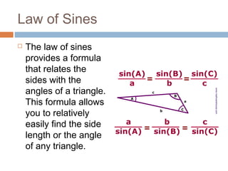 Law of Sines
 The law of sines
provides a formula
that relates the
sides with the
angles of a triangle.
This formula allows
you to relatively
easily find the side
length or the angle
of any triangle.
 