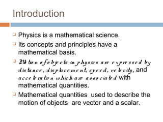 Introduction
 Physics is a mathematical science.
 Its concepts and principles have a
mathematical basis.
 Mo tio n o f o bje cts in physics are e xpre sse d by
distance , displace m e nt, spe e d, ve lo city, and
acce le ratio n which are asso ciate d with
mathematical quantities.
 Mathematical quantities used to describe the
motion of objects are vector and a scalar.
 