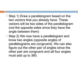  Step 1) Draw a parallelogram based on the
two vectors that you already have. These
vectors will be two sides of the parallelogram
(not the opposite sides since they have the
angle between them)
 Step 2) We now have a parallelogram and
know two angles (opposite angles of
parallelograms are congruent). We can also
figure out the other pair of angles since the
other pair are congruent and all four angles
must add up to 360.
 