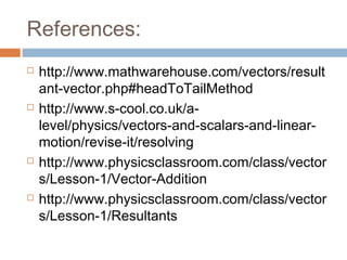 References:
 http://www.mathwarehouse.com/vectors/result
ant-vector.php#headToTailMethod
 http://www.s-cool.co.uk/a-
level/physics/vectors-and-scalars-and-linear-
motion/revise-it/resolving
 http://www.physicsclassroom.com/class/vector
s/Lesson-1/Vector-Addition
 http://www.physicsclassroom.com/class/vector
s/Lesson-1/Resultants
 