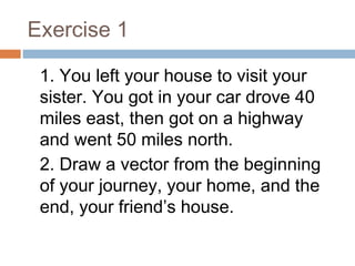 Exercise 1
1. You left your house to visit your
sister. You got in your car drove 40
miles east, then got on a highway
and went 50 miles north.
2. Draw a vector from the beginning
of your journey, your home, and the
end, your friend’s house.
 
