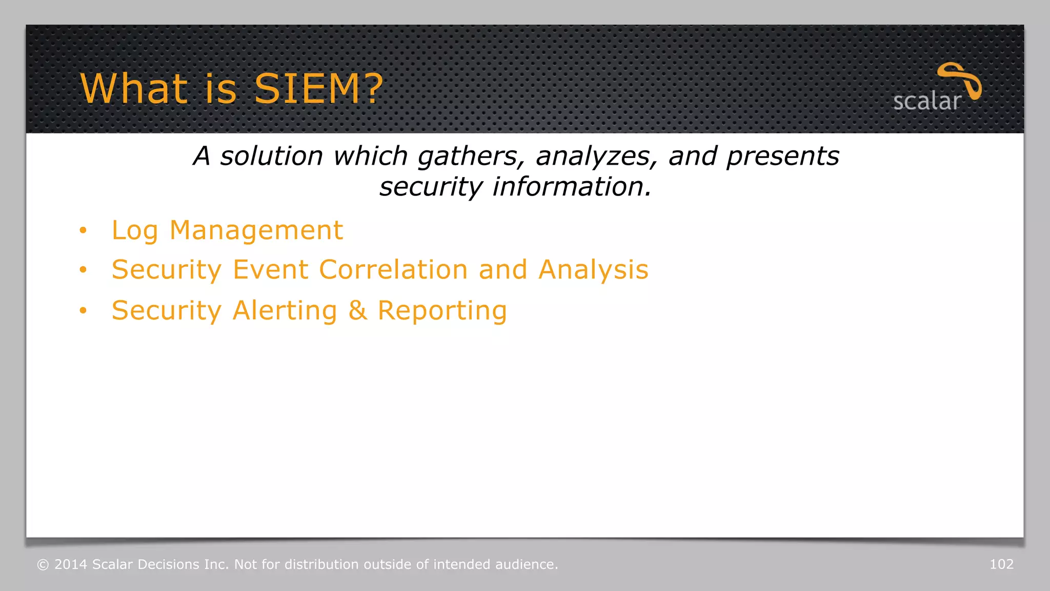 What is SIEM? 
A solution which gathers, analyzes, and presents 
security information. 
• Log Management 
• Security Event Correlation and Analysis 
• Security Alerting & Reporting 
© 2014 Scalar Decisions Inc. Not for distribution outside of intended audience. 102 
 
