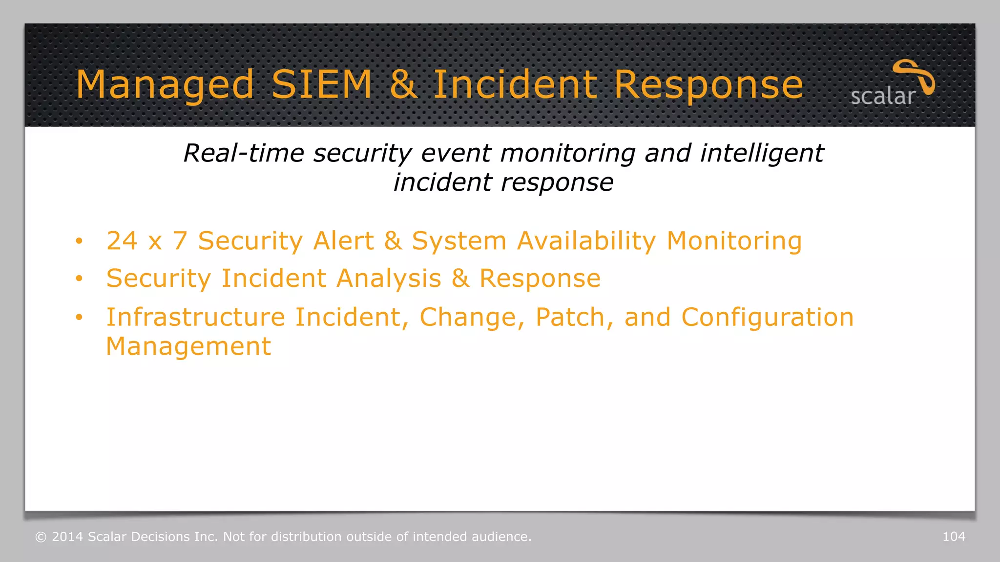 Managed SIEM & Incident Response 
Real-time security event monitoring and intelligent 
incident response 
• 24 x 7 Security Alert & System Availability Monitoring 
• Security Incident Analysis & Response 
• Infrastructure Incident, Change, Patch, and Configuration 
Management 
© 2014 Scalar Decisions Inc. Not for distribution outside of intended audience. 104 
 