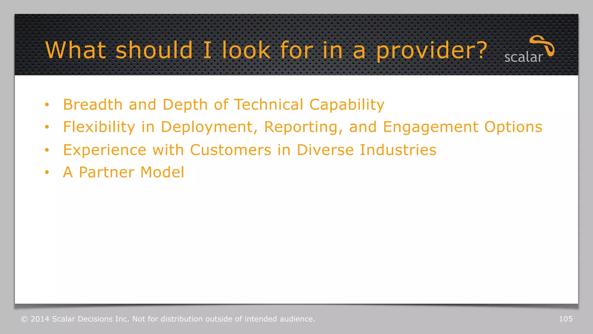 What should I look for in a provider? 
• Breadth and Depth of Technical Capability 
• Flexibility in Deployment, Reporting, and Engagement Options 
• Experience with Customers in Diverse Industries 
• A Partner Model 
© 2014 Scalar Decisions Inc. Not for distribution outside of intended audience. 105 
 