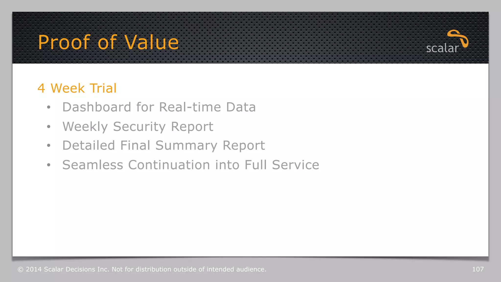 Proof of Value 
4 Week Trial 
• Dashboard for Real-time Data 
• Weekly Security Report 
• Detailed Final Summary Report 
• Seamless Continuation into Full Service 
© 2014 Scalar Decisions Inc. Not for distribution outside of intended audience. 107 
 