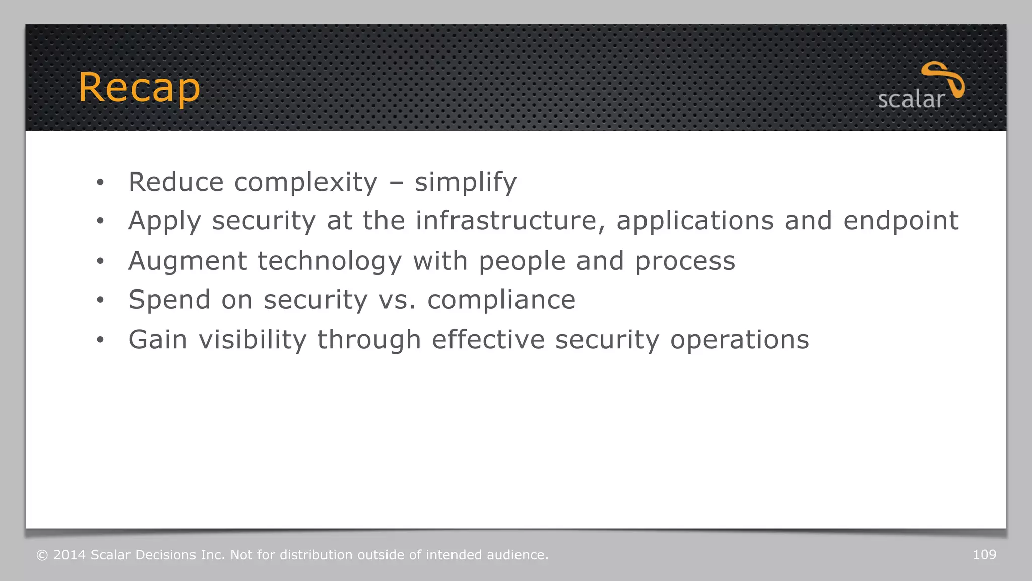 Recap 
• Reduce complexity – simplify 
• Apply security at the infrastructure, applications and endpoint 
• Augment technology with people and process 
• Spend on security vs. compliance 
• Gain visibility through effective security operations 
© 2014 Scalar Decisions Inc. Not for distribution outside of intended audience. 109 
 