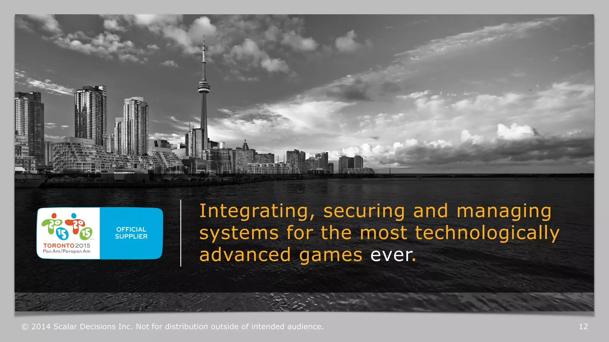 Integrating, securing and managing 
systems for the most technologically 
advanced games ever. 
© 2014 Scalar Decisions Inc. Not for distribution outside of intended audience. 12 
 