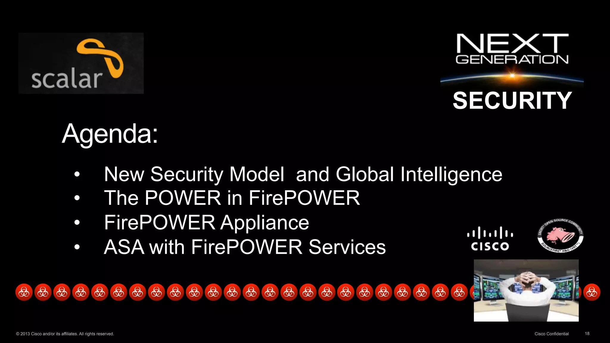 SECURITY 
Agenda: 
• New Security Model and Global Intelligence 
• The POWER in FirePOWER 
• FirePOWER Appliance 
• ASA with FirePOWER Services 
© 2013 Cisco and/or its affiliates. All rights reserved. Cisco Confidential 18 
 
