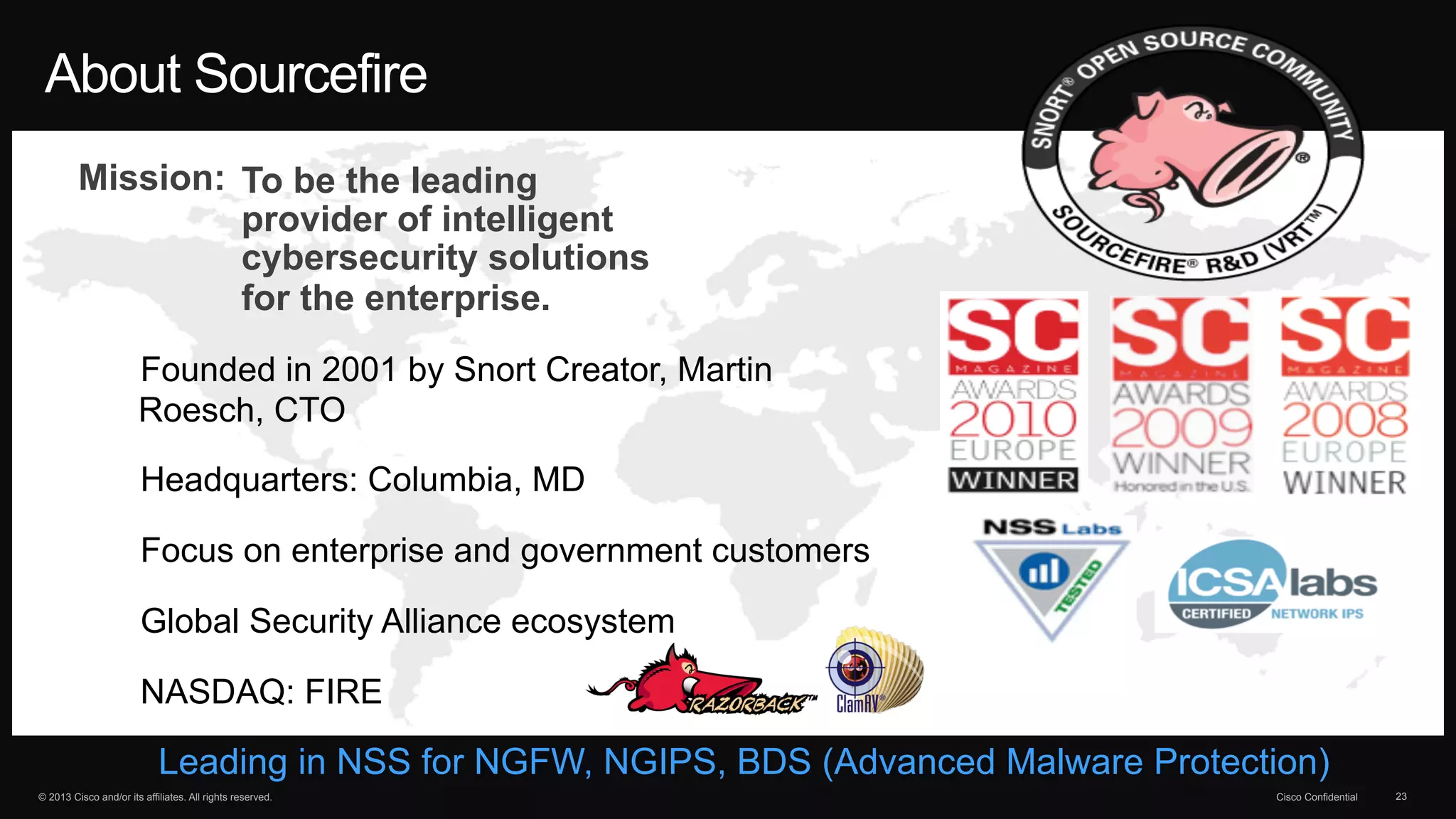 About Sourcefire 
Mission: To be the leading 
provider of intelligent 
cybersecurity solutions 
for the enterprise. 
• Founded in 2001 by Snort Creator, Martin 
Roesch, CTO 
• Headquarters: Columbia, MD 
• Focus on enterprise and government customers 
• Global Security Alliance ecosystem 
• NASDAQ: FIRE 
Leading in NSS for NGFW, NGIPS, BDS (Advanced Malware Protection) 
© 2013 Cisco and/or its affiliates. All rights reserved. Cisco Confidential 23 
 