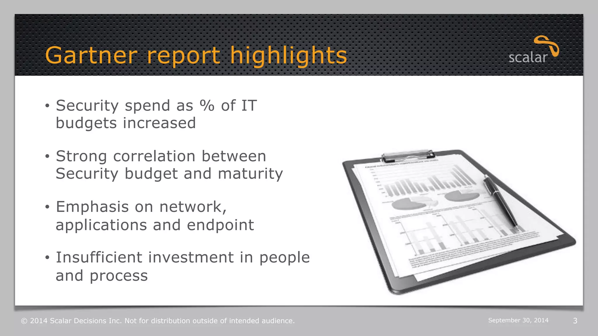 Gartner report highlights 
3 
• Security spend as % of IT 
budgets increased 
• Strong correlation between 
Security budget and maturity 
• Emphasis on network, 
applications and endpoint 
• Insufficient investment in people 
and process 
© 2014 Scalar Decisions Inc. Not for distribution outside of intended audience. October 6, 2014 
 