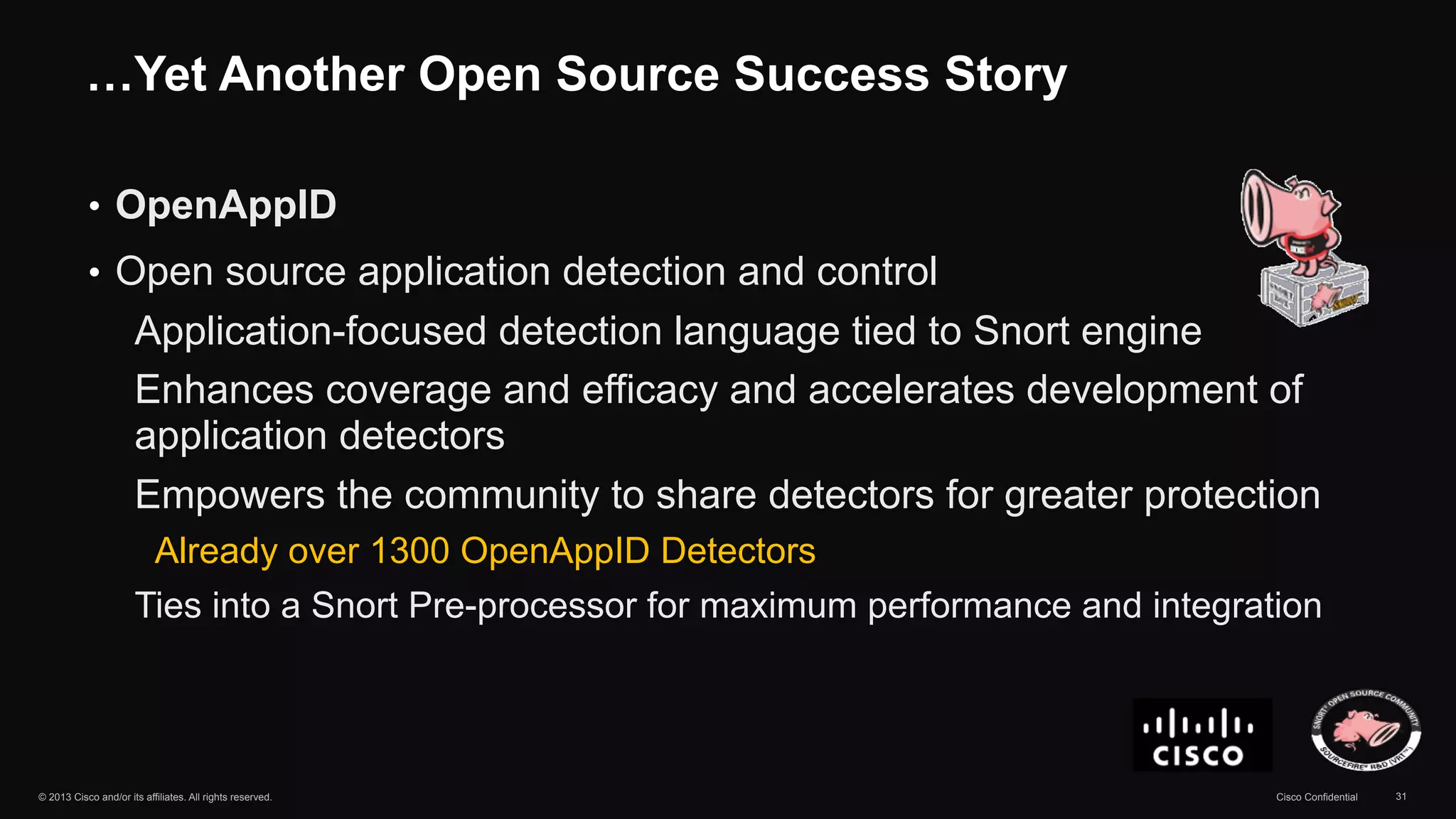 …Yet Another Open Source Success Story 
• OpenAppID 
• Open source application detection and control 
Application-focused detection language tied to Snort engine 
Enhances coverage and efficacy and accelerates development of 
application detectors 
Empowers the community to share detectors for greater protection 
Already over 1300 OpenAppID Detectors 
Ties into a Snort Pre-processor for maximum performance and integration 
© 2013 Cisco and/or its affiliates. All rights reserved. Cisco Confidential 31 
 