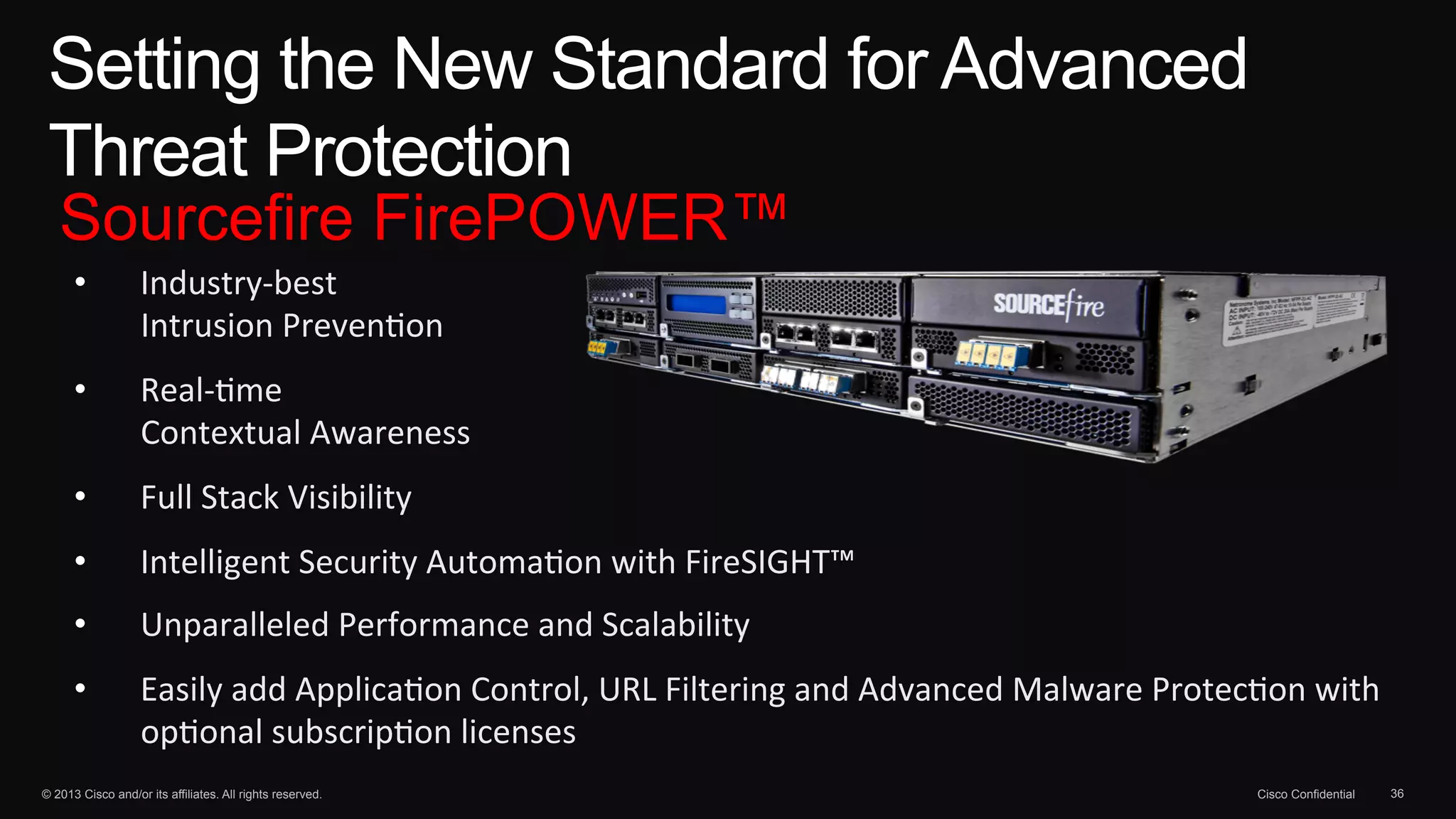 Setting the New Standard for Advanced 
Threat Protection 
Sourcefire FirePOWER™ 
• Industry-­‐best 
Intrusion 
Preven1on 
• Real-­‐1me 
Contextual 
Awareness 
• Full 
Stack 
Visibility 
• Intelligent 
Security 
Automa1on 
with 
FireSIGHT™ 
• Unparalleled 
Performance 
and 
Scalability 
• Easily 
add 
Applica1on 
Control, 
URL 
Filtering 
and 
Advanced 
Malware 
Protec1on 
with 
op1onal 
subscrip1on 
licenses 
© 2013 Cisco and/or its affiliates. All rights reserved. Cisco Confidential 36 
 