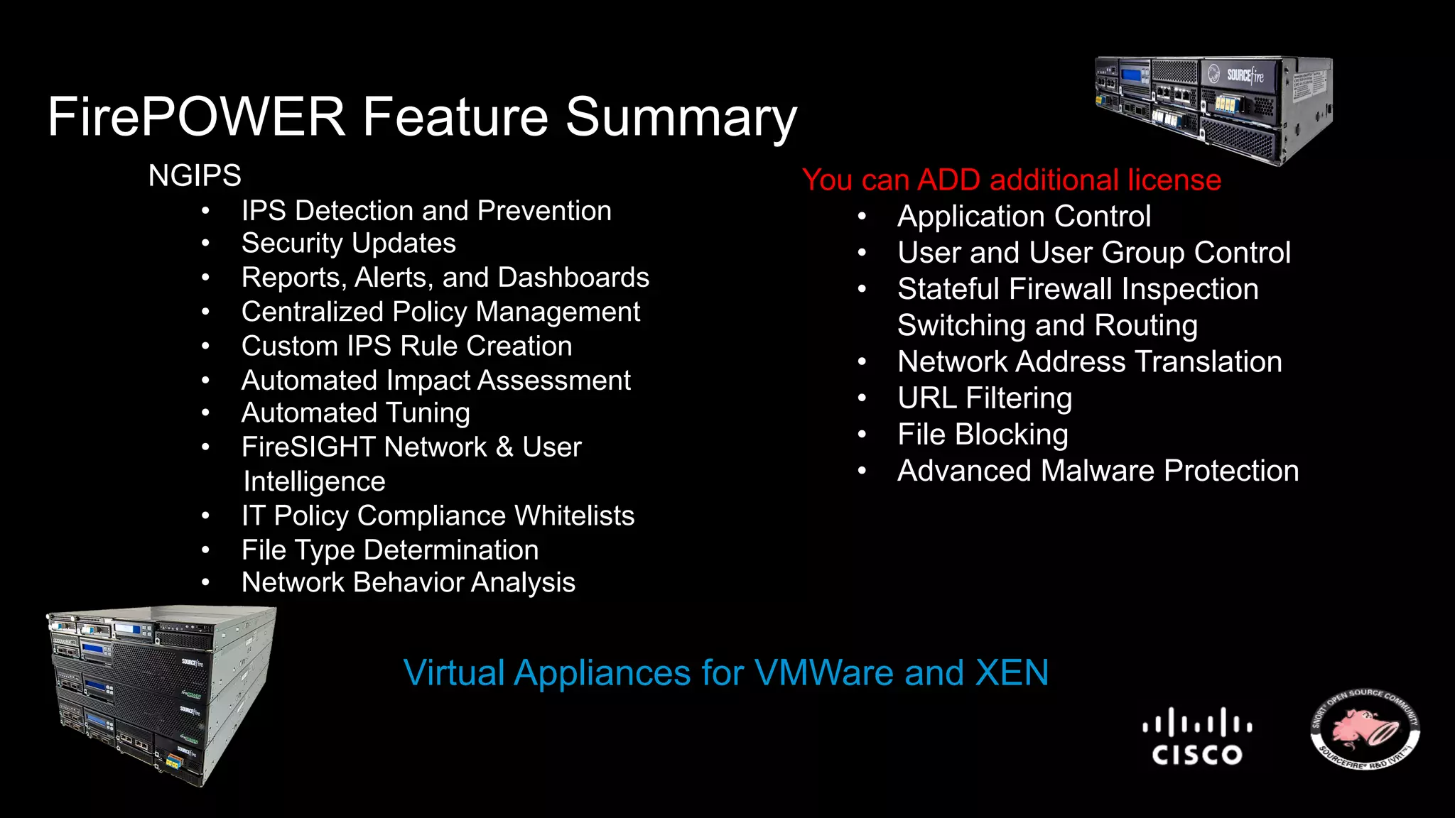 FirePOWER Feature Summary 
NGIPS 
• IPS Detection and Prevention 
• Security Updates 
• Reports, Alerts, and Dashboards 
• Centralized Policy Management 
• Custom IPS Rule Creation 
• Automated Impact Assessment 
• Automated Tuning 
• FireSIGHT Network & User 
Intelligence 
• IT Policy Compliance Whitelists 
• File Type Determination 
• Network Behavior Analysis 
You can ADD additional license 
• Application Control 
• User and User Group Control 
• Stateful Firewall Inspection 
Switching and Routing 
• Network Address Translation 
• URL Filtering 
• File Blocking 
• Advanced Malware Protection 
Virtual Appliances for VMWare and XEN 
 