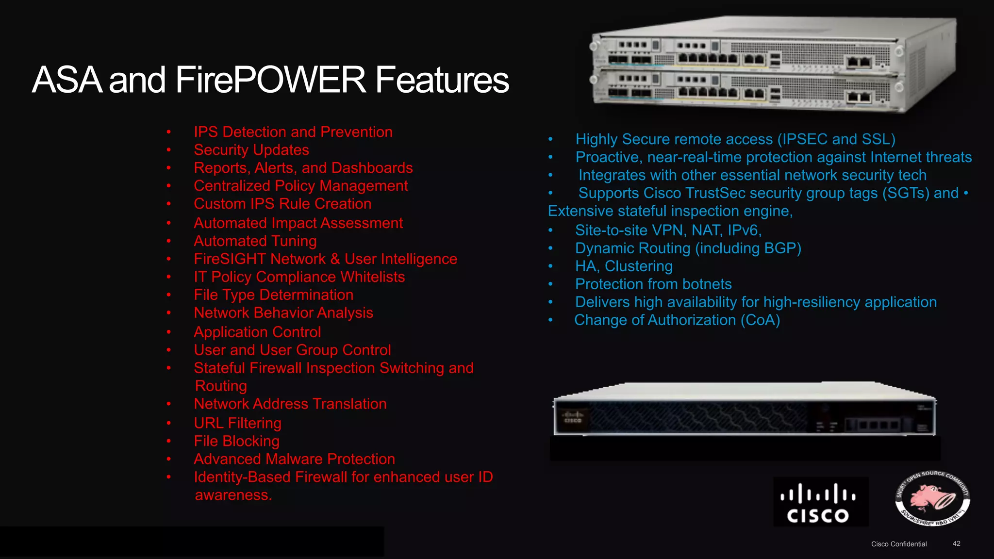 ASA and FirePOWER Features 
• IPS Detection and Prevention 
• Security Updates 
• Reports, Alerts, and Dashboards 
• Centralized Policy Management 
• Custom IPS Rule Creation 
• Automated Impact Assessment 
• Automated Tuning 
• FireSIGHT Network & User Intelligence 
• IT Policy Compliance Whitelists 
• File Type Determination 
• Network Behavior Analysis 
• Application Control 
• User and User Group Control 
• Stateful Firewall Inspection Switching and 
Routing 
• Network Address Translation 
• URL Filtering 
• File Blocking 
• Advanced Malware Protection 
• Identity-Based Firewall for enhanced user ID 
awareness. 
• Highly Secure remote access (IPSEC and SSL) 
• Proactive, near-real-time protection against Internet threats 
• Integrates with other essential network security tech 
• Supports Cisco TrustSec security group tags (SGTs) and • 
Extensive stateful inspection engine, 
• Site-to-site VPN, NAT, IPv6, 
• Dynamic Routing (including BGP) 
• HA, Clustering 
• Protection from botnets 
• Delivers high availability for high-resiliency application 
• Change of Authorization (CoA) 
© 2013 Cisco and/or its affiliates. All rights reserved. Cisco Confidential 42 
 