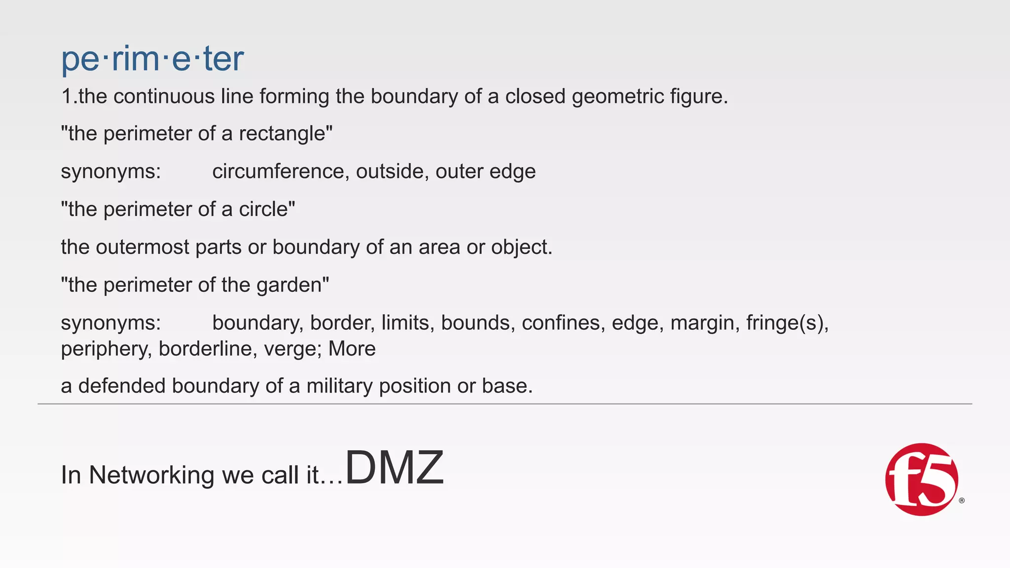 pe·rim·e·ter 
1.the continuous line forming the boundary of a closed geometric figure. 
"the perimeter of a rectangle" 
synonyms: circumference, outside, outer edge 
"the perimeter of a circle" 
the outermost parts or boundary of an area or object. 
"the perimeter of the garden" 
synonyms: boundary, border, limits, bounds, confines, edge, margin, fringe(s), 
periphery, borderline, verge; More 
a defended boundary of a military position or base. 
In Networking we call it…DMZ 
 